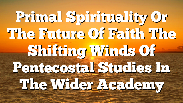 Primal Spirituality Or The Future Of Faith The Shifting Winds Of Pentecostal Studies In The Wider Academy