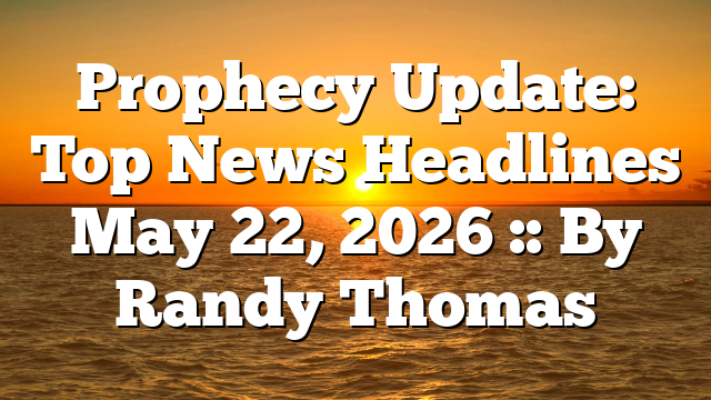 Prophecy Update: Top News Headlines May 22, 2026 :: By Randy Thomas