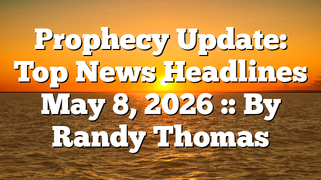 Prophecy Update: Top News Headlines May 8, 2026 :: By Randy Thomas