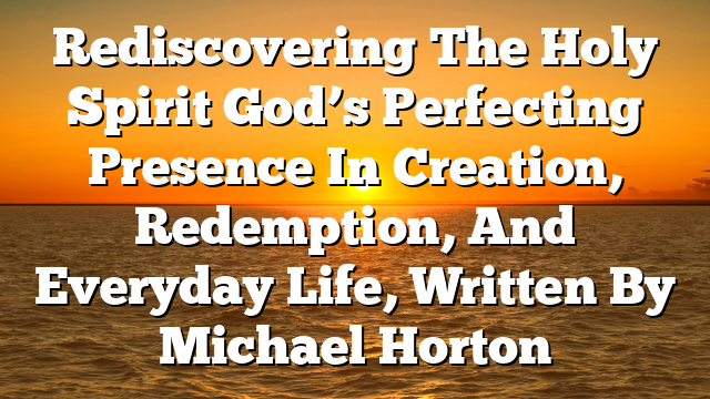 Rediscovering The Holy Spirit  God’s Perfecting Presence In Creation, Redemption, And Everyday Life, Written By Michael Horton