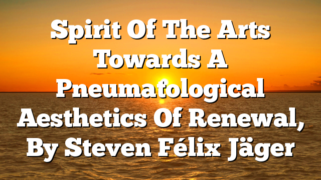 Spirit Of The Arts  Towards A Pneumatological Aesthetics Of Renewal, By Steven Félix Jäger