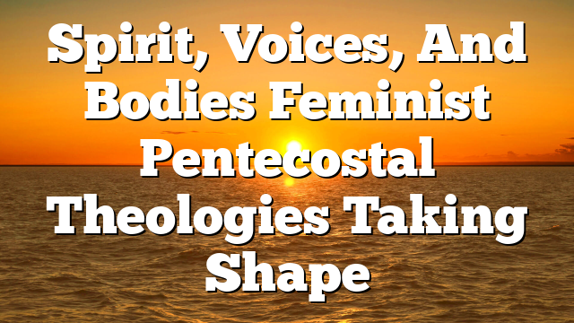 Spirit, Voices, And Bodies  Feminist Pentecostal Theologies Taking Shape