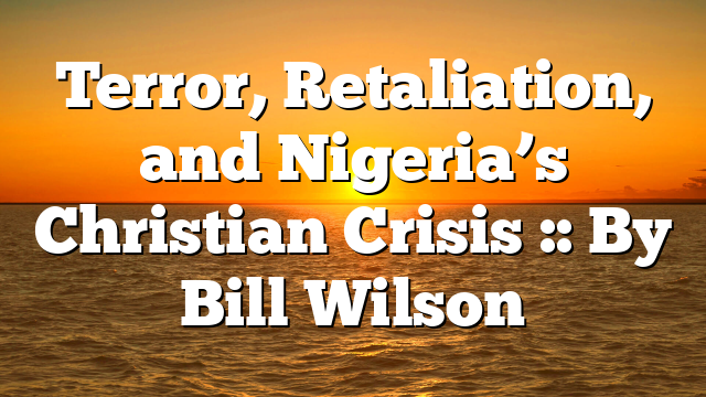 Terror, Retaliation, and Nigeria’s Christian Crisis :: By Bill Wilson