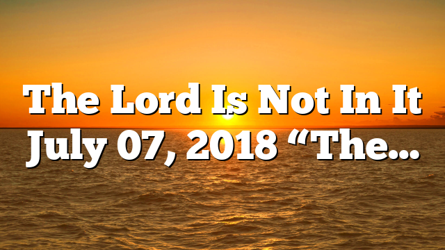 The Lord Is Not In It July 07, 2018 “The…
