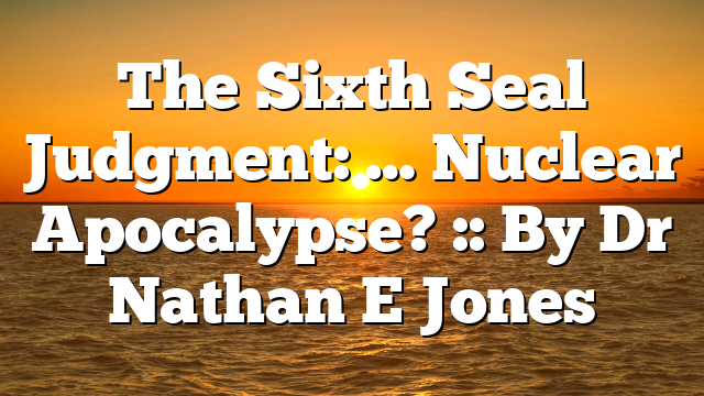 The Sixth Seal Judgment: … Nuclear Apocalypse? :: By Dr Nathan E Jones