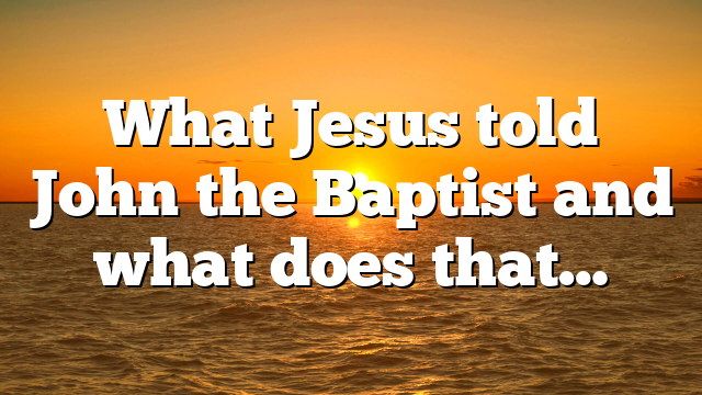 What Jesus told John the Baptist and what does that…
