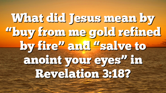 What did Jesus mean by “buy from me gold refined by fire” and “salve to anoint your eyes” in Revelation 3:18?