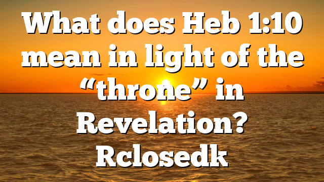 What does Heb 1:10 mean in light of the “throne” in Revelation? [closed]