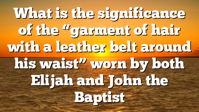 What is the significance of the “garment of hair with a leather belt around his waist” worn by both Elijah and John the Baptist