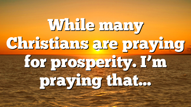 While many Christians are praying for prosperity. I’m praying that…
