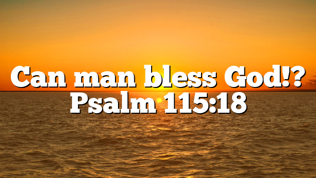 Can man bless God!? Psalm 115:18