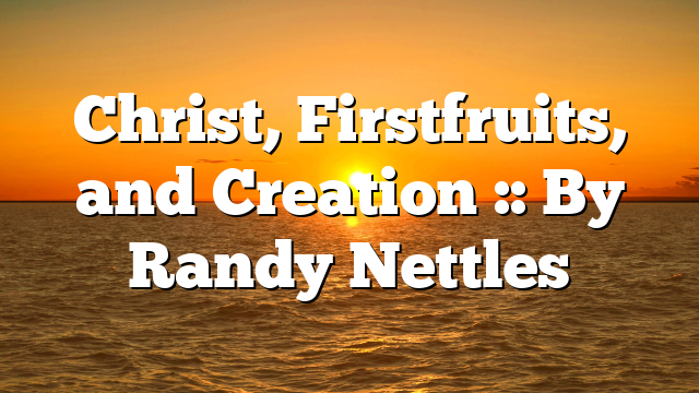 Christ, Firstfruits, and Creation :: By Randy Nettles