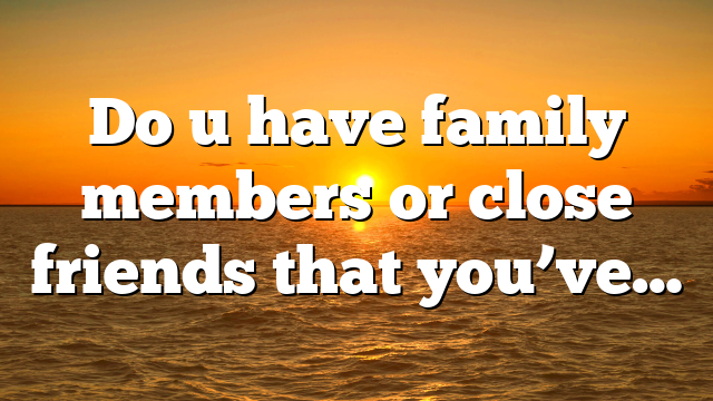 Do u have family members or close friends that you’ve…