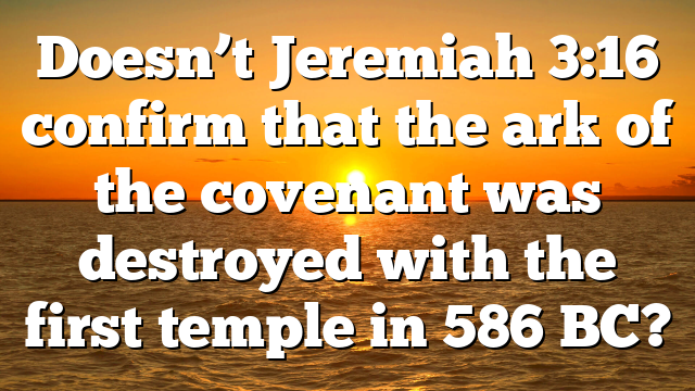 Doesn’t Jeremiah 3:16 confirm that the ark of the covenant was destroyed with the first temple in 586 BC?