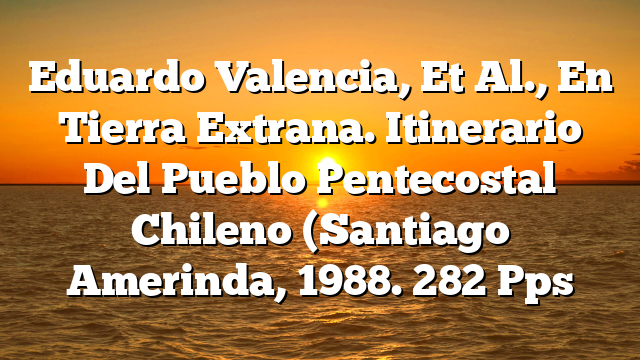 Eduardo Valencia, Et Al., En Tierra Extrana. Itinerario Del Pueblo Pentecostal Chileno (Santiago  Amerinda, 1988. 282 Pps