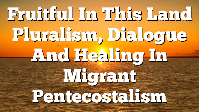 Fruitful In This Land  Pluralism, Dialogue And Healing In Migrant Pentecostalism