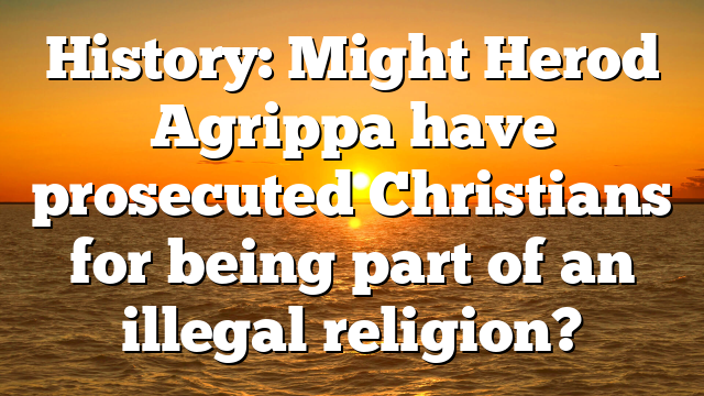 History: Might Herod Agrippa have prosecuted Christians for being part of an illegal religion?