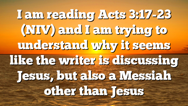 I am reading Acts 3:17-23 (NIV) and I am trying to understand why it seems like the writer is discussing Jesus, but also a Messiah other than Jesus