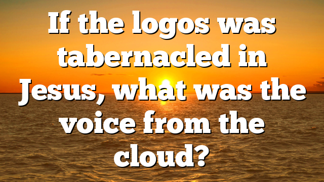 If the logos was tabernacled in Jesus, what was the voice from the cloud?