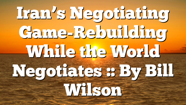 Iran’s Negotiating Game-Rebuilding While the World Negotiates :: By Bill Wilson