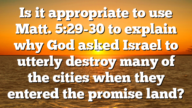 Is it appropriate to use Matt. 5:29-30 to explain why God asked Israel to utterly destroy many of the cities when they entered the promise land?