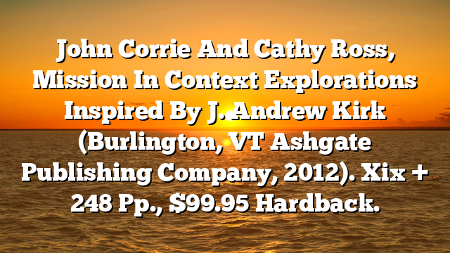 John Corrie And Cathy Ross, Mission In Context  Explorations Inspired By J. Andrew Kirk (Burlington, VT  Ashgate Publishing Company, 2012). Xix + 248 Pp., $99.95 Hardback.