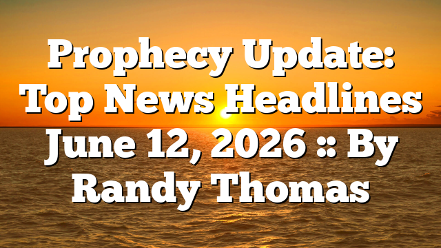 Prophecy Update: Top News Headlines June 12, 2026 :: By Randy Thomas