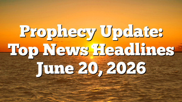 Prophecy Update: Top News Headlines June 20, 2026