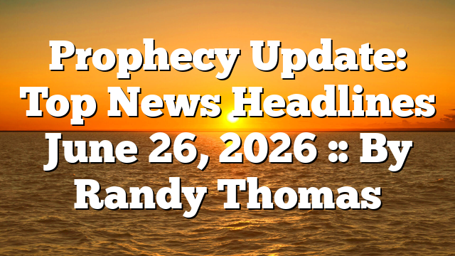 Prophecy Update: Top News Headlines June 26, 2026 :: By Randy Thomas