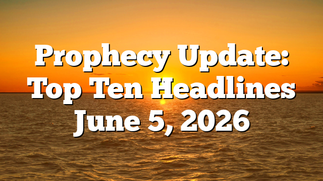 Prophecy Update: Top Ten Headlines June 5, 2026