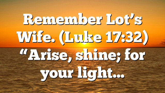 Remember Lot’s Wife. (Luke 17:32) “Arise, shine; for your light…
