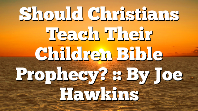 Should Christians Teach Their Children Bible Prophecy? :: By Joe Hawkins