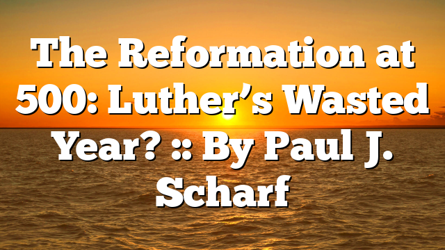 The Reformation at 500: Luther’s Wasted Year? :: By Paul J. Scharf