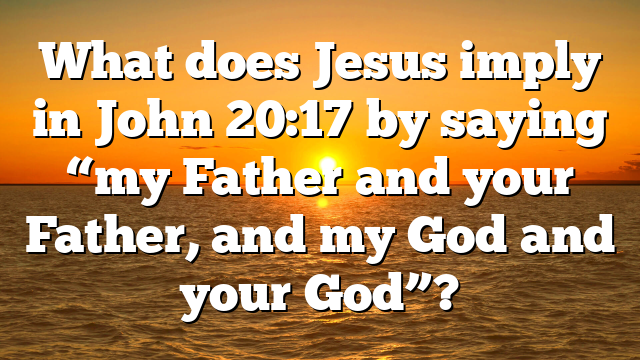 What does Jesus imply in John 20:17 by saying “my Father and your Father, and my God and your God”?