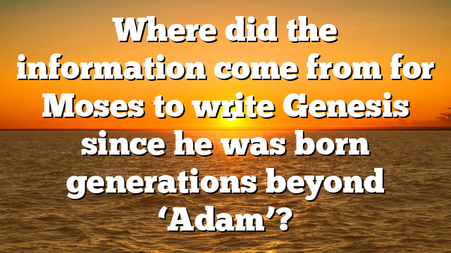 Where did the information come from for Moses to write Genesis since he was born generations beyond ‘Adam’?