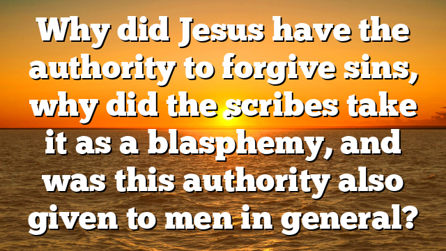 Why did Jesus have the authority to forgive sins, why did the scribes take it as a blasphemy, and was this authority also given to men in general?
