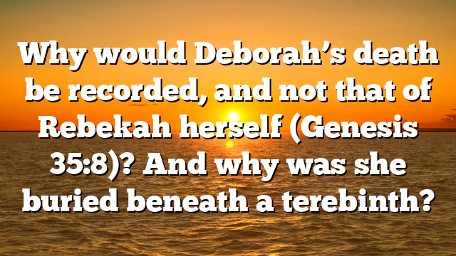 Why would Deborah’s death be recorded, and not that of Rebekah herself (Genesis 35:8)? And why was she buried beneath a terebinth?