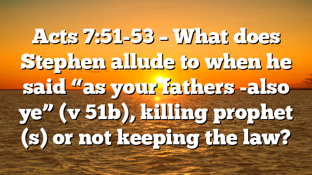 Acts 7:51-53 – What does Stephen allude to when he said “as your fathers -also ye” (v 51b), killing prophet (s) or not keeping the law?