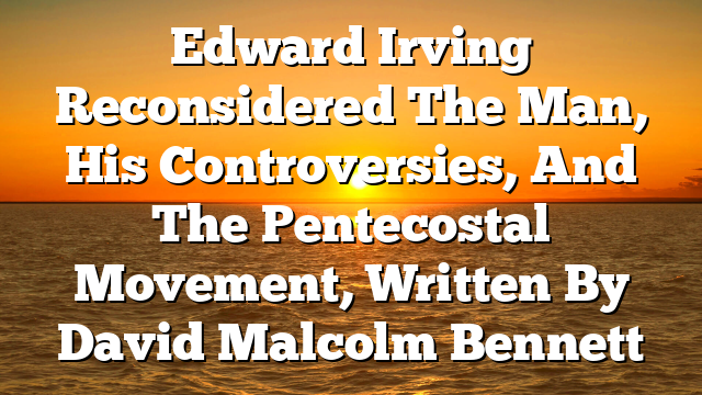 Edward Irving Reconsidered The Man, His Controversies, And The Pentecostal Movement, Written By David Malcolm Bennett