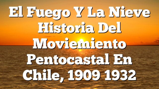 El Fuego Y La Nieve  Historia Del Moviemiento Pentocastal En Chile, 1909 1932