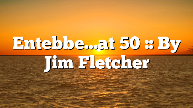 Entebbe…at 50 :: By Jim Fletcher