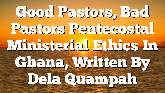 Good Pastors, Bad Pastors Pentecostal Ministerial Ethics In Ghana, Written By Dela Quampah