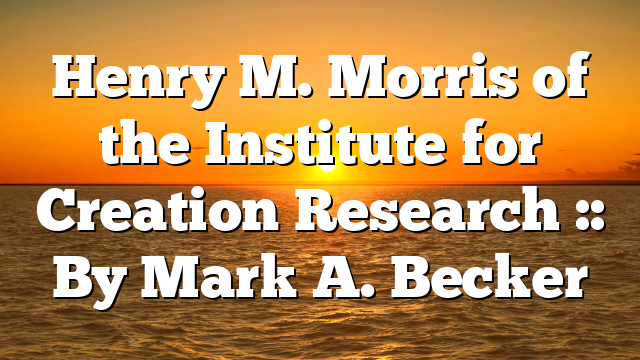 Henry M. Morris of the Institute for Creation Research :: By Mark A. Becker
