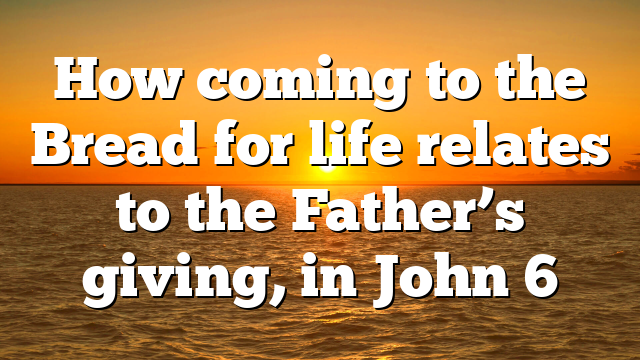 How coming to the Bread for life relates to the Father’s giving, in John 6