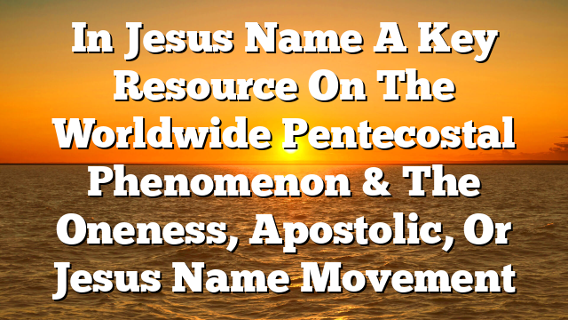 In Jesus Name A Key Resource On The Worldwide Pentecostal Phenomenon & The Oneness, Apostolic, Or Jesus Name Movement