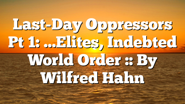 Last-Day Oppressors Pt 1: …Elites, Indebted World Order :: By Wilfred Hahn