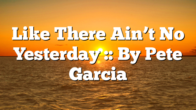 Like There Ain’t No Yesterday :: By Pete Garcia