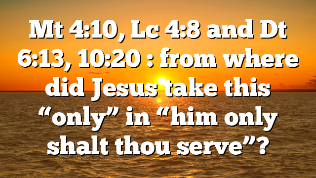 Mt 4:10, Lc 4:8 and Dt 6:13, 10:20 : from where did Jesus take this “only” in “him only shalt thou serve”?
