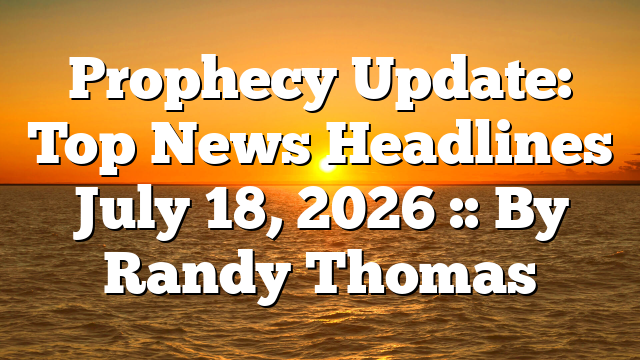 Prophecy Update: Top News Headlines July 18, 2026 :: By Randy Thomas