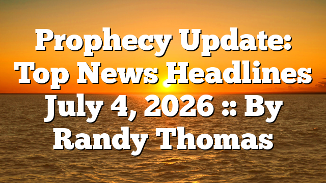 Prophecy Update: Top News Headlines July 4, 2026 :: By Randy Thomas